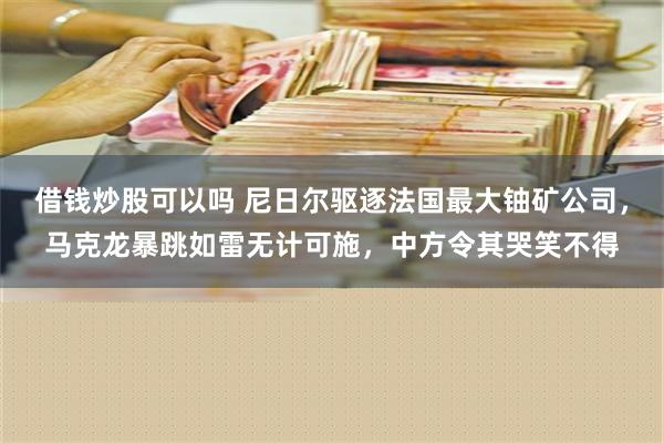 借钱炒股可以吗 尼日尔驱逐法国最大铀矿公司，马克龙暴跳如雷无计可施，中方令其哭笑不得