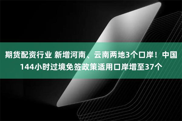 期货配资行业 新增河南、云南两地3个口岸！中国144小时过境免签政策适用口岸增至37个