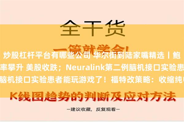 炒股杠杆平台有哪些公司 华尔街到陆家嘴精选丨鲍威尔讲话前美债收益率攀升 美股收跌；Neuralink第二例脑机接口实验患者能玩游戏了！福特改策略：收缩纯电 增加混动