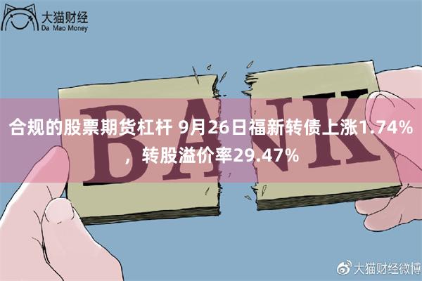 合规的股票期货杠杆 9月26日福新转债上涨1.74%，转股溢价率29.47%