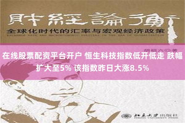 在线股票配资平台开户 恒生科技指数低开低走 跌幅扩大至5% 该指数昨日大涨8.5%