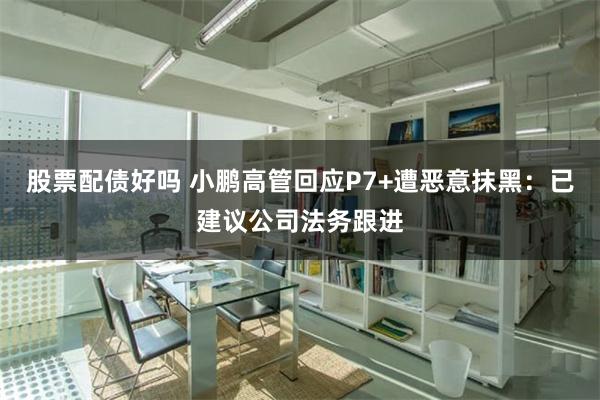 股票配债好吗 小鹏高管回应P7+遭恶意抹黑：已建议公司法务跟进