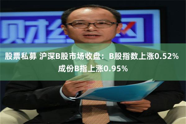 股票私募 沪深B股市场收盘：B股指数上涨0.52% 成份B指上涨0.95%