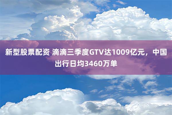 新型股票配资 滴滴三季度GTV达1009亿元，中国出行日均3460万单