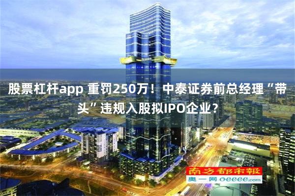 股票杠杆app 重罚250万！中泰证券前总经理“带头”违规入股拟IPO企业？