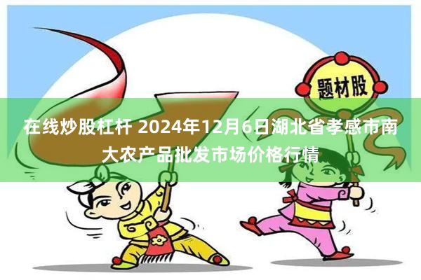 在线炒股杠杆 2024年12月6日湖北省孝感市南大农产品批发市场价格行情