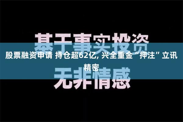 股票融资申请 持仓超62亿, 兴全重金“押注”立讯精密